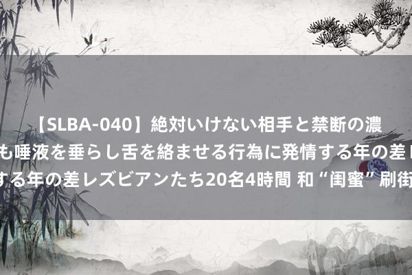 【SLBA-040】絶対いけない相手と禁断の濃厚ベロキス 戸惑いつつも唾液を垂らし舌を絡ませる行為に発情する年の差レズビアンたち20名4時間 和“闺蜜”刷街的高颜值神车！