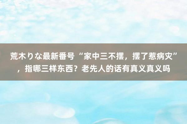 荒木りな最新番号 “家中三不摆，摆了惹病灾”，指哪三样东西？老先人的话有真义真义吗