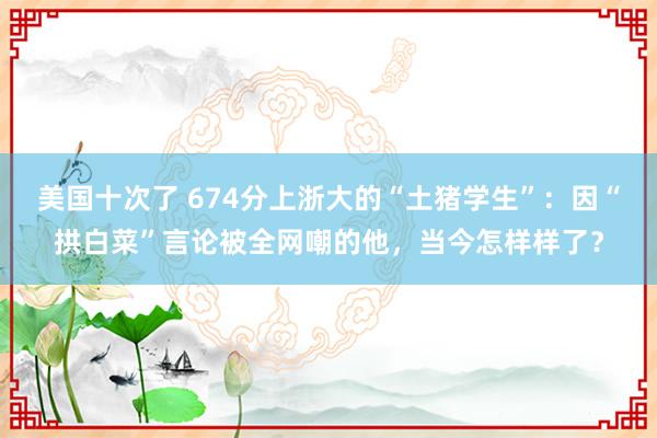 美国十次了 674分上浙大的“土猪学生”：因“拱白菜”言论被全网嘲的他，当今怎样样了？