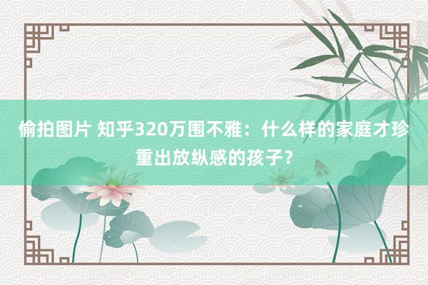 偷拍图片 知乎320万围不雅：什么样的家庭才珍重出放纵感的孩子？