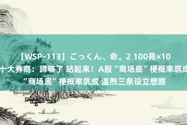 【WSP-113】ごっくん、命。2 100発×100人×一撃ごっくん 十大券商：蹲够了 站起来！A股“商场底”梗概率筑成 温煦三条设立想路