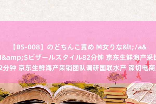 【BS-008】のどちんこ責め M女りな</a>2015-02-27RASH&$ビザールスタイル82分钟 京东生鲜海产采销团队调研国联水产 深切电商渠说念合营