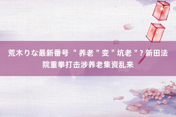 荒木りな最新番号 ＂养老＂变＂坑老＂? 新田法院重拳打击涉养老集资乱来