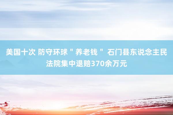 美国十次 防守环球＂养老钱＂ 石门县东说念主民法院集中退赔370余万元