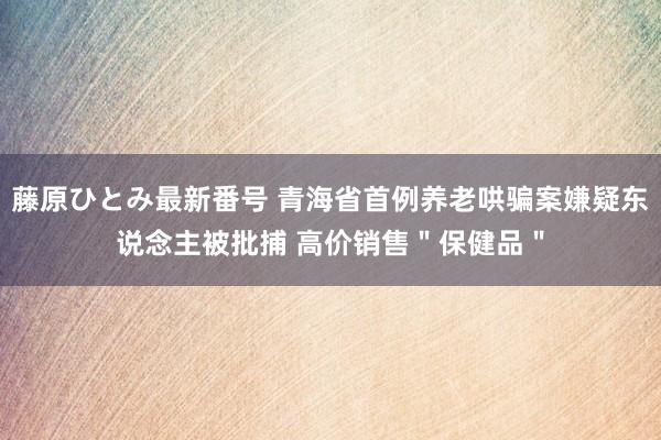 藤原ひとみ最新番号 青海省首例养老哄骗案嫌疑东说念主被批捕 高价销售＂保健品＂