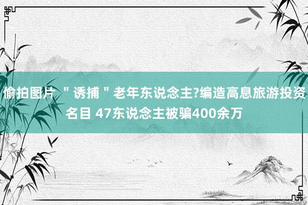 偷拍图片 ＂诱捕＂老年东说念主?编造高息旅游投资名目 47东说念主被骗400余万