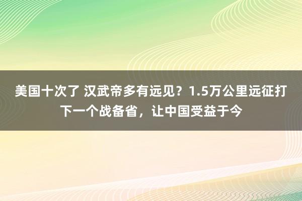 美国十次了 汉武帝多有远见？1.5万公里远征打下一个战备省，让中国受益于今