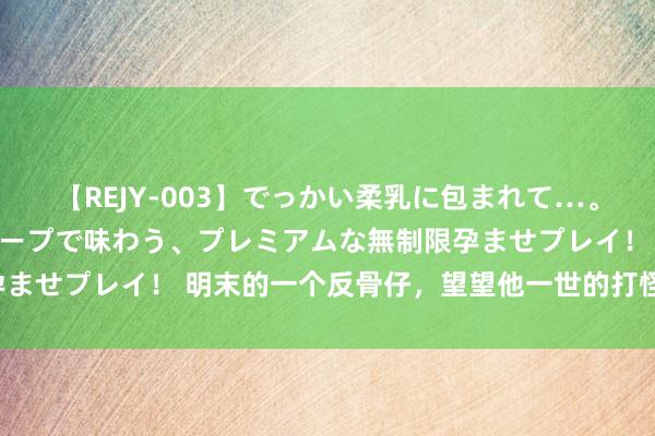 【REJY-003】でっかい柔乳に包まれて…。最高級ヌルヌル中出しソープで味わう、プレミアムな無制限孕ませプレイ！ 明末的一个反骨仔，望望他一世的打怪升级之路！