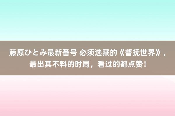 藤原ひとみ最新番号 必须选藏的《督抚世界》，最出其不料的时局，看过的都点赞！