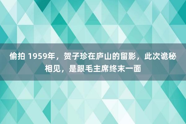 偷拍 1959年，贺子珍在庐山的留影，此次诡秘相见，是跟毛主席终末一面