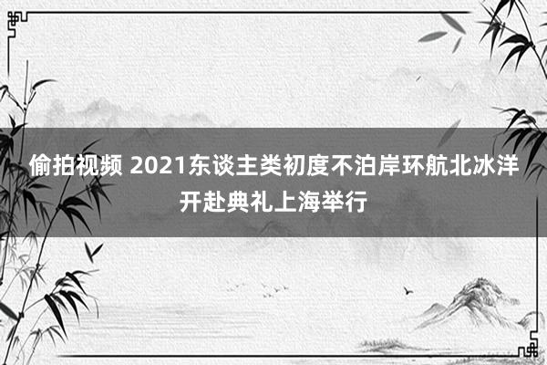 偷拍视频 2021东谈主类初度不泊岸环航北冰洋开赴典礼上海举行