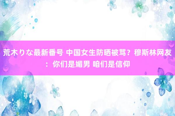 荒木りな最新番号 中国女生防晒被骂？穆斯林网友：你们是媚男 咱们是信仰