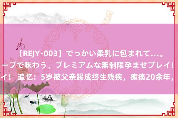 【REJY-003】でっかい柔乳に包まれて…。最高級ヌルヌル中出しソープで味わう、プレミアムな無制限孕ませプレイ！ 追忆：5岁被父亲踢成终生残疾，瘫痪20余年，靠贴膜买下等一套房