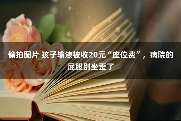 偷拍图片 孩子输液被收20元“座位费”，病院的屁股别坐歪了