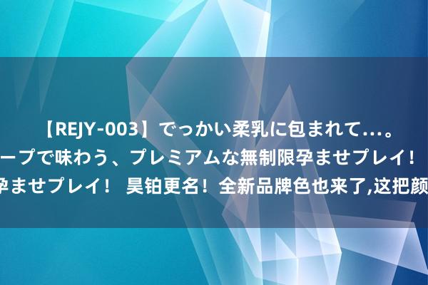 【REJY-003】でっかい柔乳に包まれて…。最高級ヌルヌル中出しソープで味わう、プレミアムな無制限孕ませプレイ！ 昊铂更名！全新品牌色也来了，这把颜值又高了？