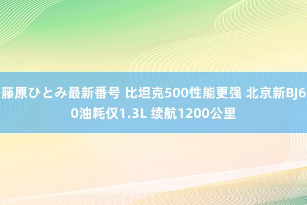 藤原ひとみ最新番号 比坦克500性能更强 北京新BJ60油耗仅1.3L 续航1200公里