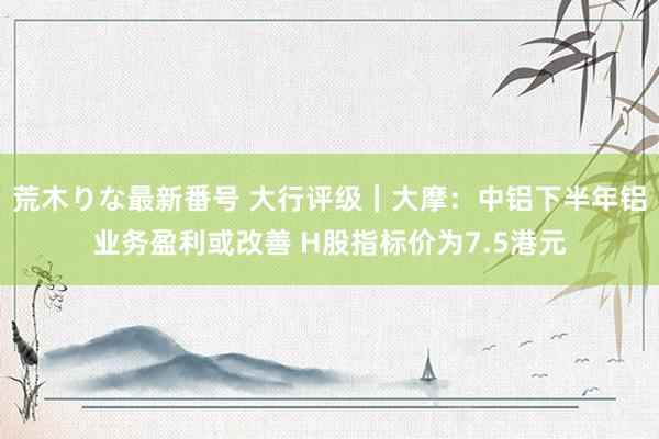 荒木りな最新番号 大行评级｜大摩：中铝下半年铝业务盈利或改善 H股指标价为7.5港元