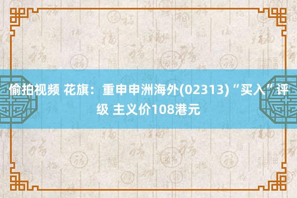 偷拍视频 花旗：重申申洲海外(02313)“买入”评级 主义价108港元