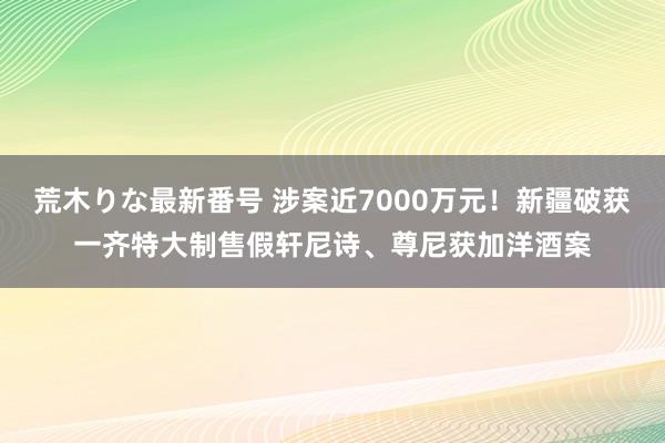 荒木りな最新番号 涉案近7000万元！新疆破获一齐特大制售假轩尼诗、尊尼获加洋酒案