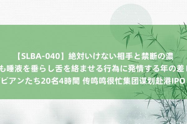 【SLBA-040】絶対いけない相手と禁断の濃厚ベロキス 戸惑いつつも唾液を垂らし舌を絡ませる行為に発情する年の差レズビアンたち20名4時間 传鸣鸣很忙集团谋划赴港IPO 公司复兴：当今莫得上市谋划