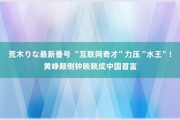 荒木りな最新番号 “互联网奇才”力压“水王”！黄峥颠倒钟睒睒成中国首富