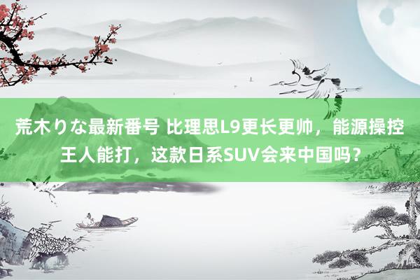 荒木りな最新番号 比理思L9更长更帅，能源操控王人能打，这款日系SUV会来中国吗？