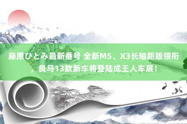 藤原ひとみ最新番号 全新M5、X3长轴距版领衔，良马13款新车将登陆成王人车展！