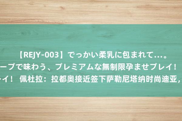 【REJY-003】でっかい柔乳に包まれて…。最高級ヌルヌル中出しソープで味わう、プレミアムな無制限孕ませプレイ！ 佩杜拉：拉都奥接近签下萨勒尼塔纳时尚迪亚，转会费约1000万欧