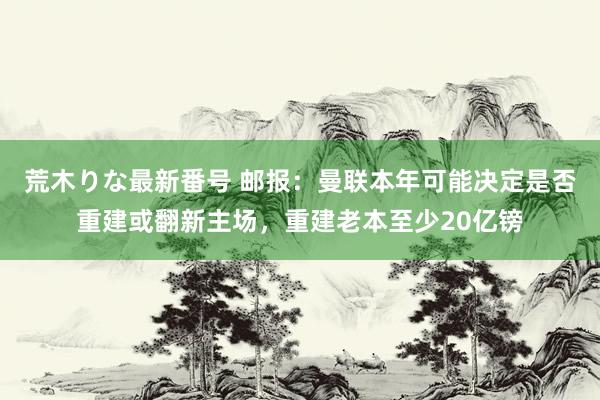 荒木りな最新番号 邮报：曼联本年可能决定是否重建或翻新主场，重建老本至少20亿镑