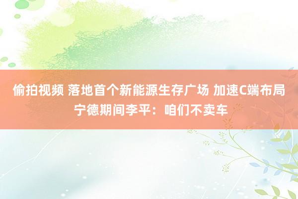 偷拍视频 落地首个新能源生存广场 加速C端布局 宁德期间李平：咱们不卖车