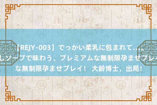 【REJY-003】でっかい柔乳に包まれて…。最高級ヌルヌル中出しソープで味わう、プレミアムな無制限孕ませプレイ！ 大龄博士，出局！