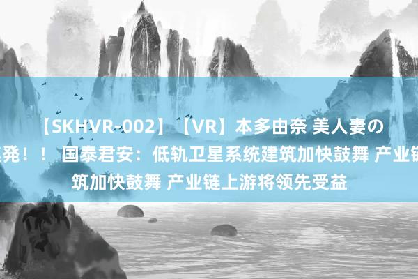 【SKHVR-002】【VR】本多由奈 美人妻の肉体エロ奉仕3連発！！ 国泰君安：低轨卫星系统建筑加快鼓舞 产业链上游将领先受益