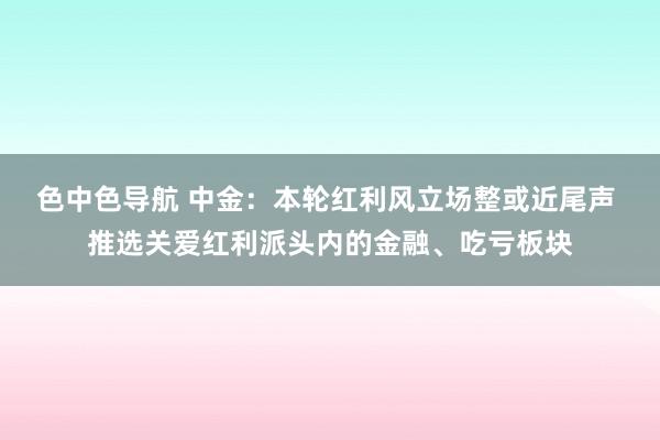 色中色导航 中金：本轮红利风立场整或近尾声 推选关爱红利派头内的金融、吃亏板块