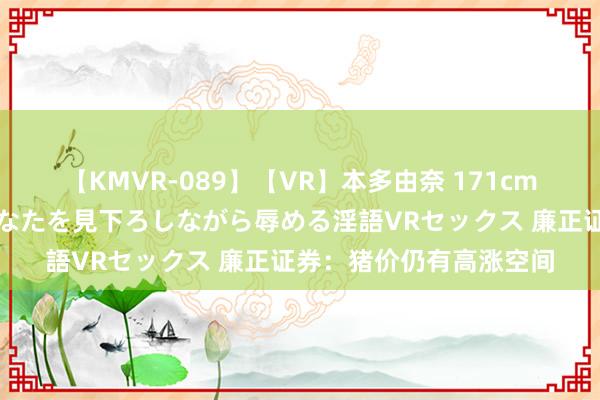 【KMVR-089】【VR】本多由奈 171cm高身長の美脚痴女があなたを見下ろしながら辱める淫語VRセックス 廉正证券：猪价仍有高涨空间