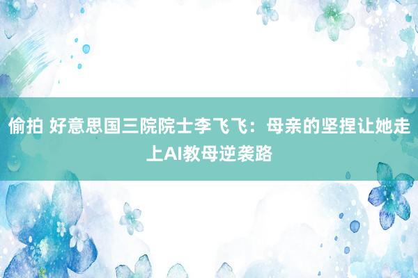 偷拍 好意思国三院院士李飞飞：母亲的坚捏让她走上AI教母逆袭路