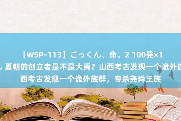 【WSP-113】ごっくん、命。2 100発×100人×一撃ごっくん 夏朝的创立者是不是大禹？山西考古发现一个诡外族群，专杀尧舜王族