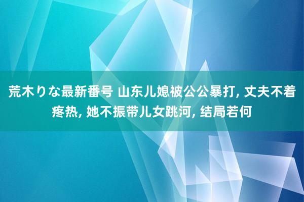 荒木りな最新番号 山东儿媳被公公暴打， 丈夫不着疼热， 她不振带儿女跳河， 结局若何