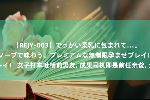 【REJY-003】でっかい柔乳に包まれて…。最高級ヌルヌル中出しソープで味わう、プレミアムな無制限孕ませプレイ！ 女子打车吐槽前男友， 成果司机即是前任亲爸， 全程狂笑结局没思到