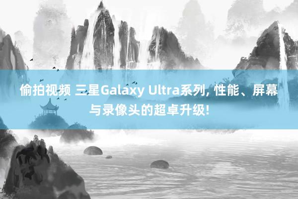 偷拍视频 三星Galaxy Ultra系列， 性能、屏幕与录像头的超卓升级!