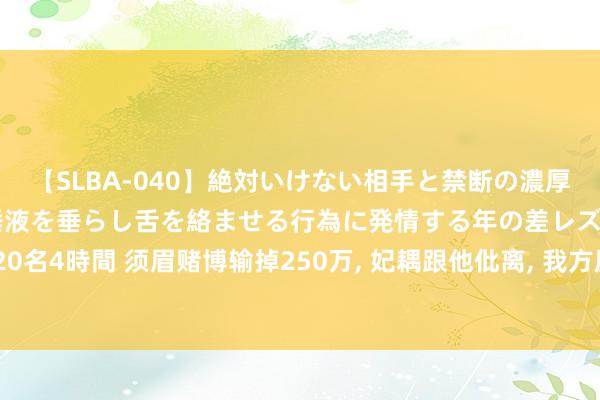 【SLBA-040】絶対いけない相手と禁断の濃厚ベロキス 戸惑いつつも唾液を垂らし舌を絡ませる行為に発情する年の差レズビアンたち20名4時間 须眉赌博输掉250万， 妃耦跟他仳离， 我方屋子卖了不算， 还想把父母屋子也卖掉