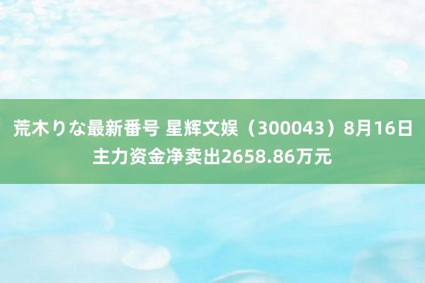 荒木りな最新番号 星辉文娱（300043）8月16日主力资金净卖出2658.86万元