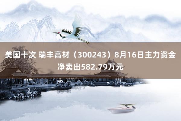 美国十次 瑞丰高材（300243）8月16日主力资金净卖出582.79万元