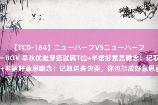 【TCD-184】ニューハーフVSニューハーフ 不純同性肛遊ベストセラーBOX 早秋优雅穿搭就属T恤+半裙好意思瞻念！记取这些诀要，你也能成好意思丽精