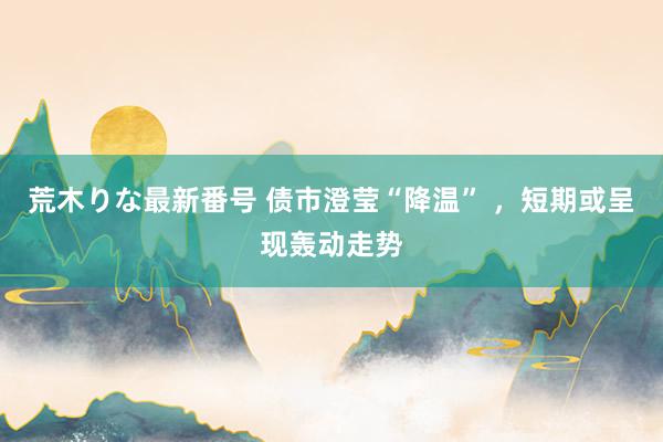 荒木りな最新番号 债市澄莹“降温” ，短期或呈现轰动走势