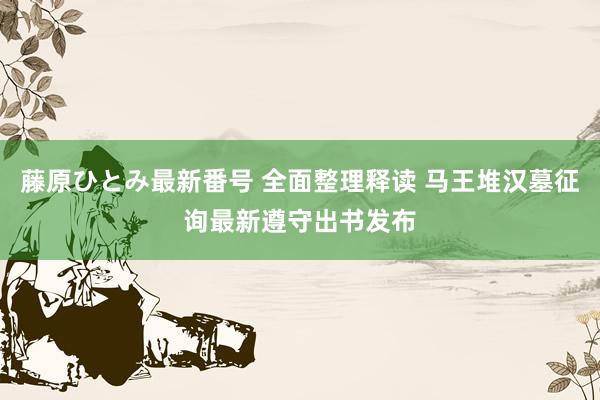 藤原ひとみ最新番号 全面整理释读 马王堆汉墓征询最新遵守出书发布