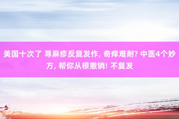 美国十次了 荨麻疹反复发作， 奇痒难耐? 中医4个妙方， 帮你从根撤销! 不复发