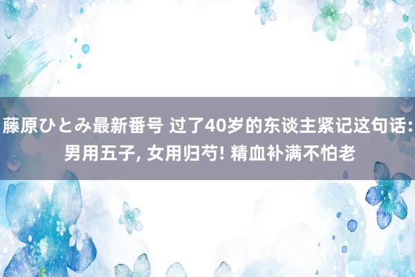 藤原ひとみ最新番号 过了40岁的东谈主紧记这句话: 男用五子， 女用归芍! 精血补满不怕老