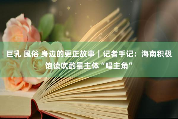 巨乳 風俗 身边的更正故事｜记者手记：海南积极饱读吹酌量主体“唱主角”