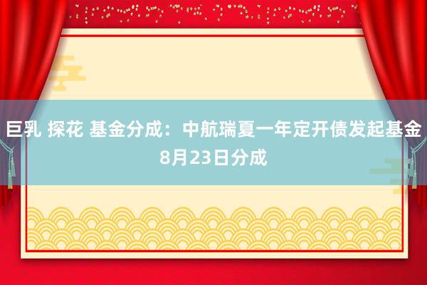 巨乳 探花 基金分成：中航瑞夏一年定开债发起基金8月23日分成