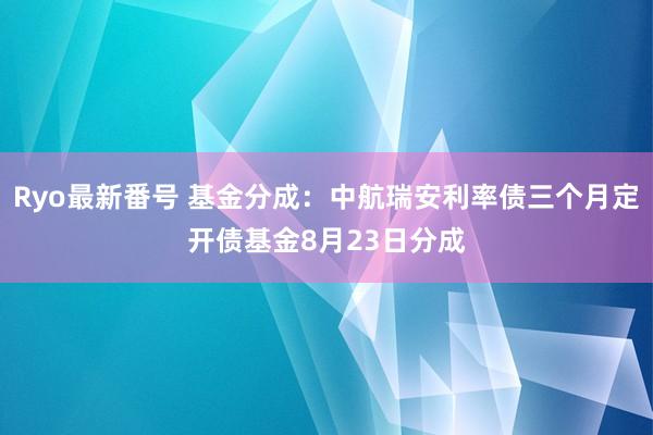 Ryo最新番号 基金分成：中航瑞安利率债三个月定开债基金8月23日分成